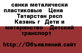 санки металически пластиковые › Цена ­ 500 - Татарстан респ., Казань г. Дети и материнство » Детский транспорт   